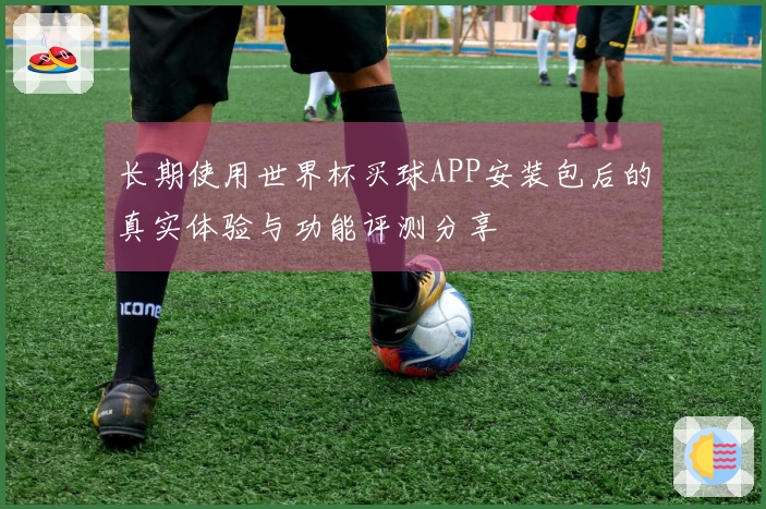 长期使用世界杯买球APP安装包后的真实体验与功能评测分享