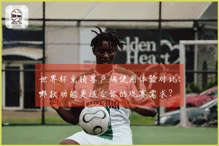 世界杯竞猜客户端使用体验对比：哪款功能更适合你的观赛需求？